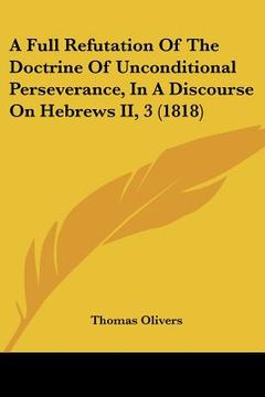 portada a full refutation of the doctrine of unconditional perseverance, in a discourse on hebrews ii, 3 (1818) (en Inglés)