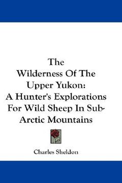 portada the wilderness of the upper yukon: a hunter's explorations for wild sheep in sub-arctic mountains (en Inglés)