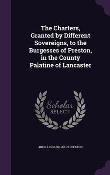 portada The Charters, Granted by Different Sovereigns, to the Burgesses of Preston, in the County Palatine of Lancaster (en Inglés)