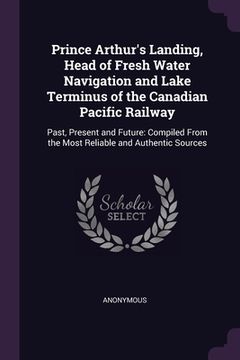 portada Prince Arthur's Landing, Head of Fresh Water Navigation and Lake Terminus of the Canadian Pacific Railway: Past, Present and Future: Compiled From the