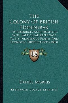 portada the colony of british honduras: its resources and prospects, with particular reference to its indigenous plants and economic productions (1883) (en Inglés)