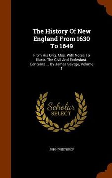 portada The History Of New England From 1630 To 1649: From His Orig. Mss. With Notes To Illustr. The Civil And Ecclesiast. Concerns ... By James Savage, Volum (en Inglés)