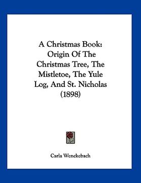 portada a christmas book: origin of the christmas tree, the mistletoe, the yule log, and st. nicholas (1898) (en Inglés)