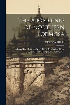 portada The Aborigines of Northern Formosa: A Paper Read Before the North China Branch of the Royal Asiatic Society, Shanghai, 18Th June, 1874 (en Inglés)