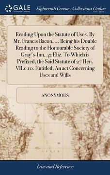 portada Reading Upon the Statute of Uses. By Mr. Francis Bacon, ... Being his Double Reading to the Honourable Society of Gray's-Inn, 42 Eliz. To Which is Pre (in English)