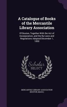 portada A Catalogue of Books of the Mercantile Library Association: Of Boston, Together With the Act of Incorporation, and the By-Laws and Regulations Adopted (en Inglés)