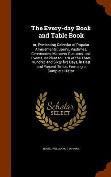 portada The Every-day Book and Table Book: or, Everlasting Calendar of Popular Amusements, Sports, Pastimes, Ceremonies, Manners, Customs, and Events, Inciden (en Inglés)