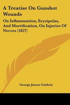 portada a treatise on gunshot wounds: on inflammation, erysipelas, and mortification, on injuries of nerves (1827) (in English)