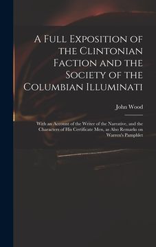 portada A Full Exposition of the Clintonian Faction and the Society of the Columbian Illuminati: With an Account of the Writer of the Narrative, and the Chara (en Inglés)