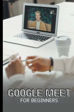 Google Meet For Beginners: The Complete Step-By-Step Guide To Getting Started With Video Meetings, Businesses, Live Streams, Webinars, Etc (en Inglés)