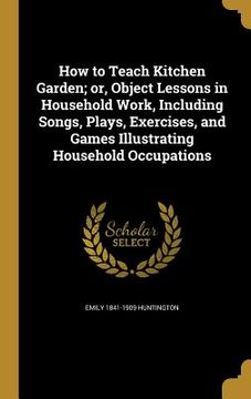 portada How to Teach Kitchen Garden; or, Object Lessons in Household Work, Including Songs, Plays, Exercises, and Games Illustrating Household Occupations (en Inglés)