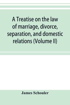 A treatise on the law of marriage, divorce, separation, and domestic relations (Volume II) The Law of Marriage and Divorce embracing marriage, divorce (en Inglés)