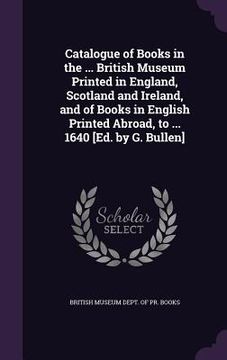 portada Catalogue of Books in the ... British Museum Printed in England, Scotland and Ireland, and of Books in English Printed Abroad, to ... 1640 [Ed. by G. (en Inglés)