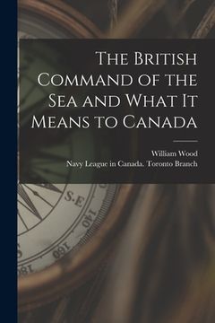 portada The British Command of the Sea and What It Means to Canada [microform] (en Inglés)