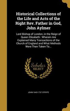portada Historical Collections of the Life and Acts of the Right Rev. Father in God, John Aylmer: Lord Bishop of London, in the Reign of Queen Elizabeth: Wher (in English)
