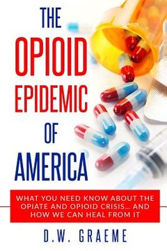 portada The Opioid Epidemic Of America: What You Need Know About The Opiate and Opioid Crisis... And How We Can Heal From It (in English)