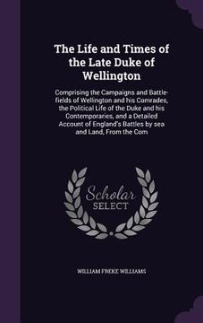 portada The Life and Times of the Late Duke of Wellington: Comprising the Campaigns and Battle-fields of Wellington and his Comrades, the Political Life of th (en Inglés)