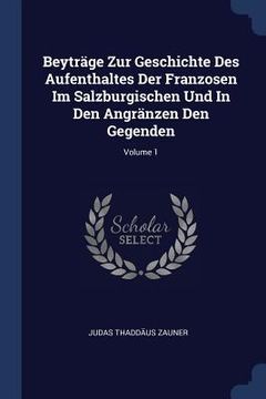 portada Beyträge Zur Geschichte Des Aufenthaltes Der Franzosen Im Salzburgischen Und In Den Angränzen Den Gegenden; Volume 1 (en Inglés)