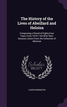 portada The History of the Lives of Abeillard and Heloisa: Comprising a Period of Eighty-Four Years From 1079-1163 With Their Genuine Letters From the Collect (in English)