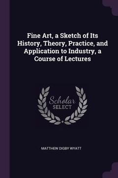 portada Fine Art, a Sketch of Its History, Theory, Practice, and Application to Industry, a Course of Lectures (en Inglés)