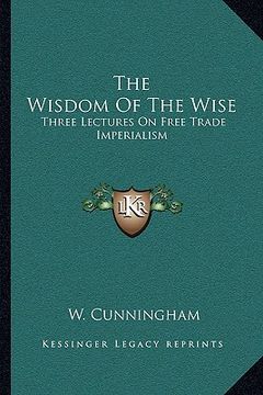 portada the wisdom of the wise: three lectures on free trade imperialism (en Inglés)