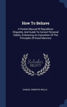 portada How To Behave: A Pocket Manual Of Republican Etiquette, And Guide To Correct Personal Habits, Embracing An Exposition Of The Principl