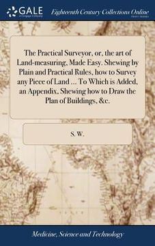 portada The Practical Surveyor, or, the art of Land-measuring, Made Easy. Shewing by Plain and Practical Rules, how to Survey any Piece of Land ... To Which i (en Inglés)