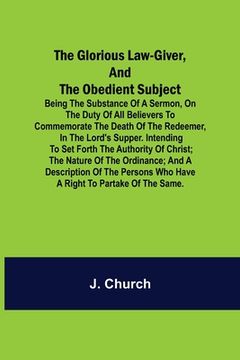 portada The Glorious Law-Giver, and the Obedient Subject; Being the Substance of a Sermon, on the Duty of All Believers to Commemorate the Death of the Redeem