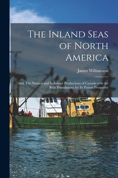 portada The Inland Seas of North America; and, The Natural and Industrial Productions of Canada With the Real Foundations for Its Future Prosperity [microform (en Inglés)