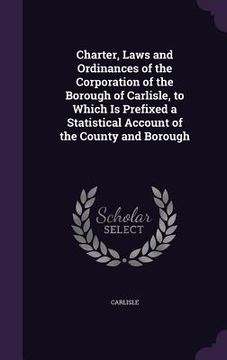 portada Charter, Laws and Ordinances of the Corporation of the Borough of Carlisle, to Which Is Prefixed a Statistical Account of the County and Borough (en Inglés)