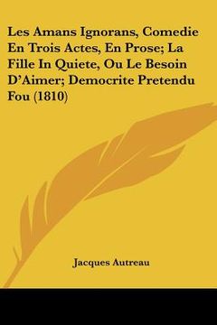 portada Les Amans Ignorans, Comedie En Trois Actes, En Prose; La Fille In Quiete, Ou Le Besoin D'Aimer; Democrite Pretendu Fou (1810) (en Francés)