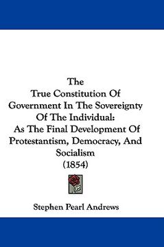 portada the true constitution of government in the sovereignty of the individual: as the final development of protestantism, democracy, and socialism (1854) (en Inglés)