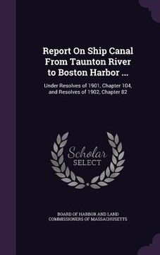 portada Report On Ship Canal From Taunton River to Boston Harbor ...: Under Resolves of 1901, Chapter 104, and Resolves of 1902, Chapter 82