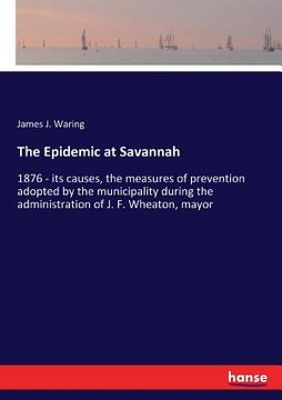 portada The Epidemic at Savannah: 1876 - its causes, the measures of prevention adopted by the municipality during the administration of J. F. Wheaton, (en Inglés)