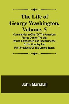 portada The Life of George Washington, Volume. 5: Commander in Chief of the American Forces During the War which Established the Independence of his Country a (in English)
