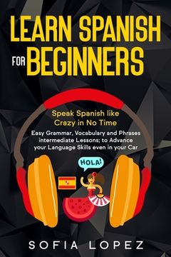 Learn Spanish for Beginners: Speak Spanish like Crazy in No Time. Easy Grammar, Vocabulary and Phrases intermediate Lessons; to Advance your Langua (en Inglés)