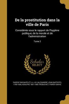 portada De la prostitution dans la ville de Paris: Considérée sous le rapport de l'hygiène publique, de la morale et de l'administration; Tome 2 (in French)