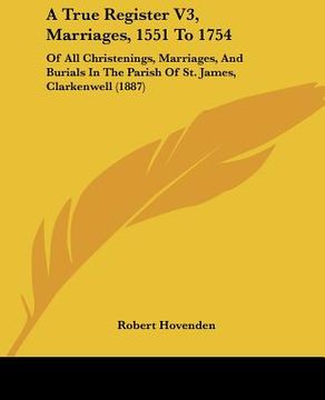 portada a true register v3, marriages, 1551 to 1754: of all christenings, marriages, and burials in the parish of st. james, clarkenwell (1887) (en Inglés)