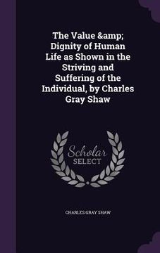 portada The Value & Dignity of Human Life as Shown in the Striving and Suffering of the Individual, by Charles Gray Shaw (en Inglés)