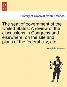 portada the seat of government of the united states. a review of the discussions in congress and elsewhere, on the site and plans of the federal city, etc (en Inglés)