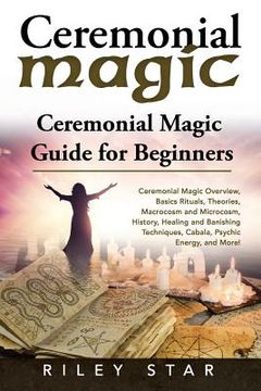 portada Ceremonial Magic: Ceremonial Magic Overview, Basics Rituals, Theories, Macrocosm and Microcosm, History, Healing and Banishing Technique (in English)