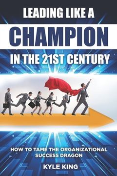 Leading Like a Champion in the 21st Century: How to Tame the Organizational Success Dragon (en Inglés)