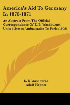 portada america's aid to germany in 1870-1871: an abstract from the official correspondence of e. b. washburne, united states ambassador to paris (1905) (in English)