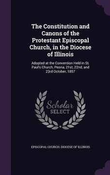 portada The Constitution and Canons of the Protestant Episcopal Church, in the Diocese of Illinois: Adopted at the Convention Held in St. Paul's Church, Peori (en Inglés)