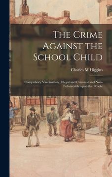 portada The Crime Against the School Child: Compulsory Vaccination; Illegal and Criminal and Non-enforceable Upon the People (en Inglés)