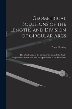 portada Geometrical Solutions of the Lengths and Division of Circular Arcs [microform]: the Quadrature of the Circle, Trisection of the Angle, Duplication of (in English)