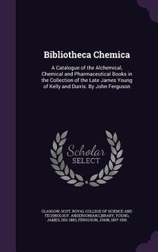 portada Bibliotheca Chemica: A Catalogue of the Alchemical, Chemical and Pharmaceutical Books in the Collection of the Late James Young of Kelly an