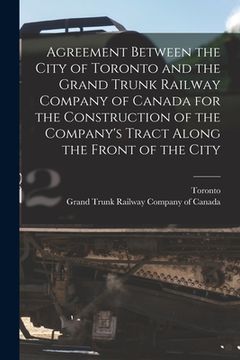 portada Agreement Between the City of Toronto and the Grand Trunk Railway Company of Canada for the Construction of the Company's Tract Along the Front of the (en Inglés)