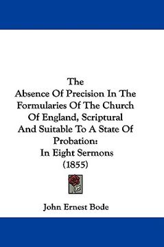 portada the absence of precision in the formularies of the church of england, scriptural and suitable to a state of probation: in eight sermons (1855) (in English)