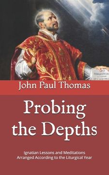Probing the Depths: Ignatian Lessons and Meditations Arranged According to the Liturgical Year (en Inglés)